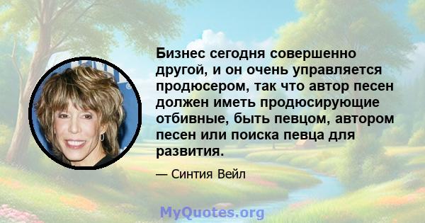 Бизнес сегодня совершенно другой, и он очень управляется продюсером, так что автор песен должен иметь продюсирующие отбивные, быть певцом, автором песен или поиска певца для развития.