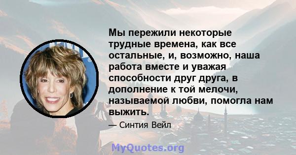 Мы пережили некоторые трудные времена, как все остальные, и, возможно, наша работа вместе и уважая способности друг друга, в дополнение к той мелочи, называемой любви, помогла нам выжить.