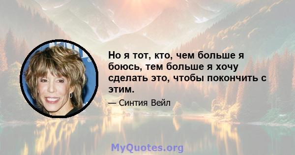 Но я тот, кто, чем больше я боюсь, тем больше я хочу сделать это, чтобы покончить с этим.