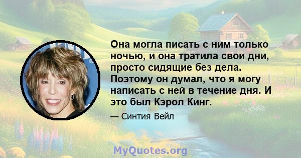 Она могла писать с ним только ночью, и она тратила свои дни, просто сидящие без дела. Поэтому он думал, что я могу написать с ней в течение дня. И это был Кэрол Кинг.