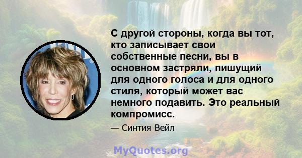 С другой стороны, когда вы тот, кто записывает свои собственные песни, вы в основном застряли, пишущий для одного голоса и для одного стиля, который может вас немного подавить. Это реальный компромисс.