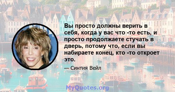 Вы просто должны верить в себя, когда у вас что -то есть, и просто продолжаете стучать в дверь, потому что, если вы набираете конец, кто -то откроет это.