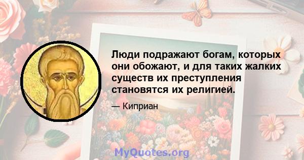 Люди подражают богам, которых они обожают, и для таких жалких существ их преступления становятся их религией.