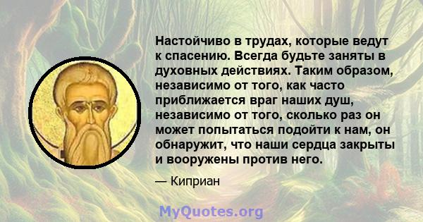 Настойчиво в трудах, которые ведут к спасению. Всегда будьте заняты в духовных действиях. Таким образом, независимо от того, как часто приближается враг наших душ, независимо от того, сколько раз он может попытаться