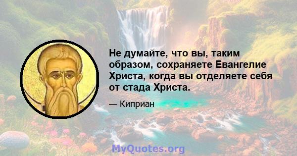 Не думайте, что вы, таким образом, сохраняете Евангелие Христа, когда вы отделяете себя от стада Христа.