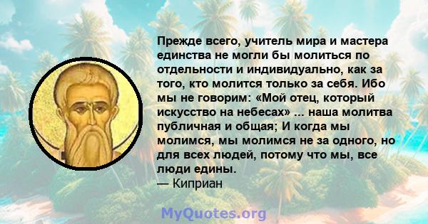 Прежде всего, учитель мира и мастера единства не могли бы молиться по отдельности и индивидуально, как за того, кто молится только за себя. Ибо мы не говорим: «Мой отец, который искусство на небесах» ... наша молитва