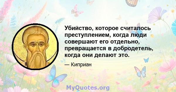 Убийство, которое считалось преступлением, когда люди совершают его отдельно, превращается в добродетель, когда они делают это.