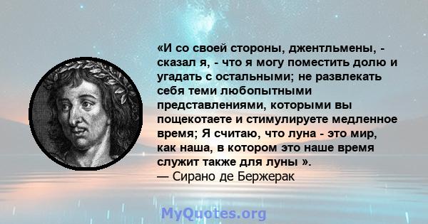 «И со своей стороны, джентльмены, - сказал я, - что я могу поместить долю и угадать с остальными; не развлекать себя теми любопытными представлениями, которыми вы пощекотаете и стимулируете медленное время; Я считаю,