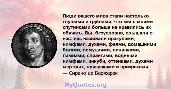 Люди вашего мира стали настолько глупыми и грубыми, что мы с моими спутниками больше не нравились их обучать. Вы, безусловно, слышали о нас: нас называли оракулами, нимфами, духами, феями, домашними богами, лемуциями,