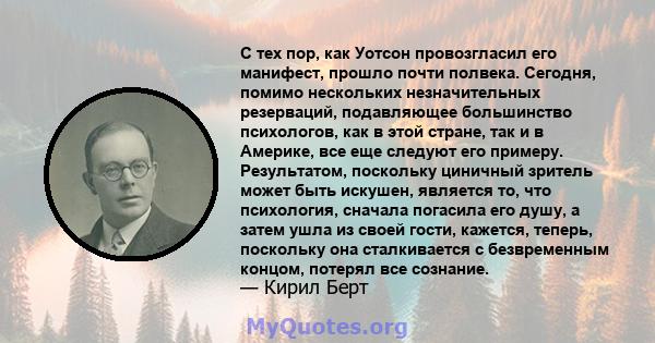 С тех пор, как Уотсон провозгласил его манифест, прошло почти полвека. Сегодня, помимо нескольких незначительных резерваций, подавляющее большинство психологов, как в этой стране, так и в Америке, все еще следуют его