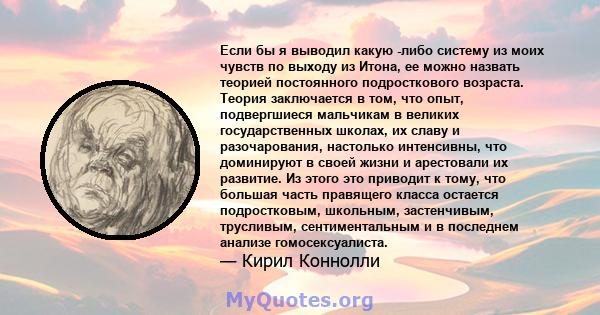 Если бы я выводил какую -либо систему из моих чувств по выходу из Итона, ее можно назвать теорией постоянного подросткового возраста. Теория заключается в том, что опыт, подвергшиеся мальчикам в великих государственных