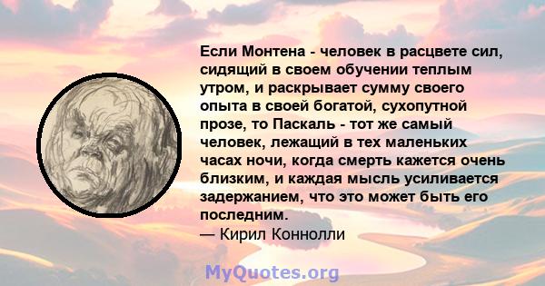 Если Монтена - человек в расцвете сил, сидящий в своем обучении теплым утром, и раскрывает сумму своего опыта в своей богатой, сухопутной прозе, то Паскаль - тот же самый человек, лежащий в тех маленьких часах ночи,