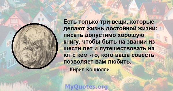 Есть только три вещи, которые делают жизнь достойной жизни: писать допустимо хорошую книгу, чтобы быть на звании из шести лет и путешествовать на юг с кем -то, кого ваша совесть позволяет вам любить.