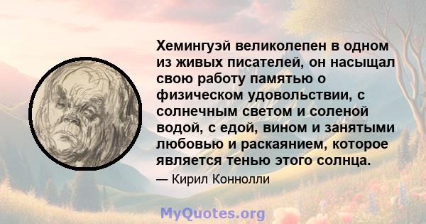 Хемингуэй великолепен в одном из живых писателей, он насыщал свою работу памятью о физическом удовольствии, с солнечным светом и соленой водой, с едой, вином и занятыми любовью и раскаянием, которое является тенью этого 