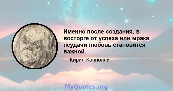 Именно после создания, в восторге от успеха или мрака неудачи любовь становится важной.