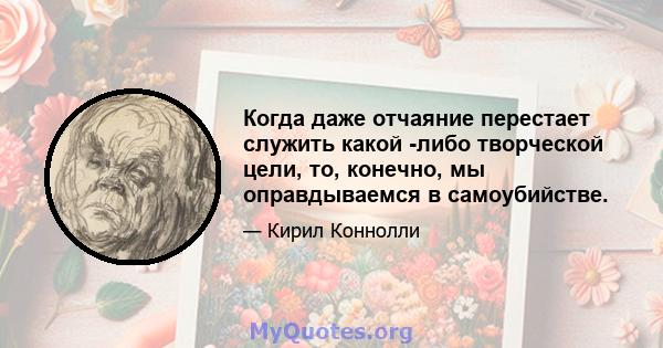 Когда даже отчаяние перестает служить какой -либо творческой цели, то, конечно, мы оправдываемся в самоубийстве.