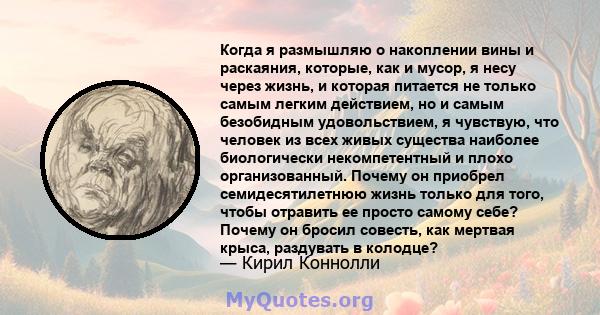 Когда я размышляю о накоплении вины и раскаяния, которые, как и мусор, я несу через жизнь, и которая питается не только самым легким действием, но и самым безобидным удовольствием, я чувствую, что человек из всех живых