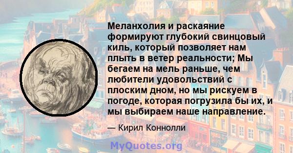 Меланхолия и раскаяние формируют глубокий свинцовый киль, который позволяет нам плыть в ветер реальности; Мы бегаем на мель раньше, чем любители удовольствий с плоским дном, но мы рискуем в погоде, которая погрузила бы