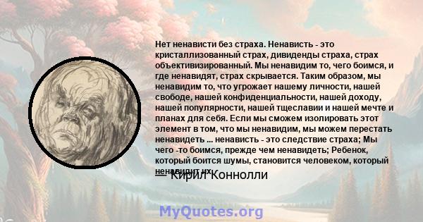 Нет ненависти без страха. Ненависть - это кристаллизованный страх, дивиденды страха, страх объективизированный. Мы ненавидим то, чего боимся, и где ненавидят, страх скрывается. Таким образом, мы ненавидим то, что