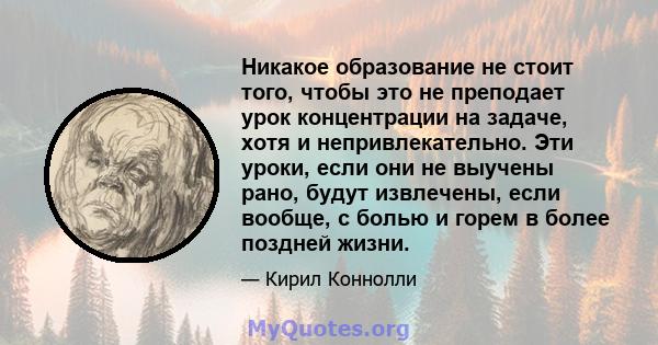 Никакое образование не стоит того, чтобы это не преподает урок концентрации на задаче, хотя и непривлекательно. Эти уроки, если они не выучены рано, будут извлечены, если вообще, с болью и горем в более поздней жизни.