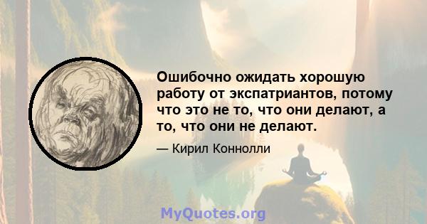 Ошибочно ожидать хорошую работу от экспатриантов, потому что это не то, что они делают, а то, что они не делают.