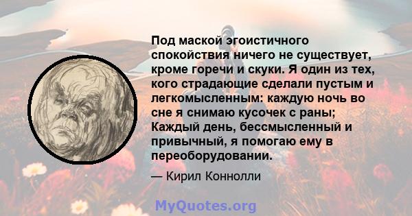 Под маской эгоистичного спокойствия ничего не существует, кроме горечи и скуки. Я один из тех, кого страдающие сделали пустым и легкомысленным: каждую ночь во сне я снимаю кусочек с раны; Каждый день, бессмысленный и