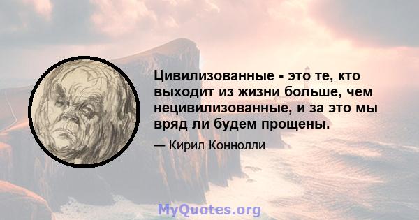 Цивилизованные - это те, кто выходит из жизни больше, чем нецивилизованные, и за это мы вряд ли будем прощены.