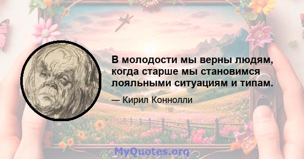 В молодости мы верны людям, когда старше мы становимся лояльными ситуациям и типам.