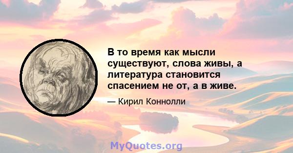 В то время как мысли существуют, слова живы, а литература становится спасением не от, а в живе.