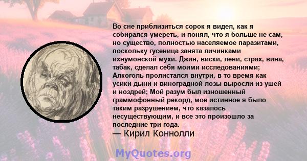 Во сне приблизиться сорок я видел, как я собирался умереть, и понял, что я больше не сам, но существо, полностью населяемое паразитами, поскольку гусеница занята личинками ихнумонской мухи. Джин, виски, лени, страх,