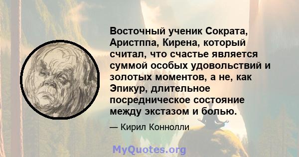 Восточный ученик Сократа, Аристппа, Кирена, который считал, что счастье является суммой особых удовольствий и золотых моментов, а не, как Эпикур, длительное посредническое состояние между экстазом и болью.