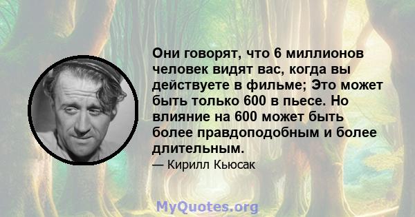 Они говорят, что 6 миллионов человек видят вас, когда вы действуете в фильме; Это может быть только 600 в пьесе. Но влияние на 600 может быть более правдоподобным и более длительным.