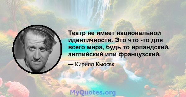 Театр не имеет национальной идентичности. Это что -то для всего мира, будь то ирландский, английский или французский.