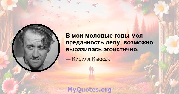 В мои молодые годы моя преданность делу, возможно, выразилась эгоистично.