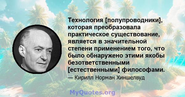 Технология [полупроводники], которая преобразовала практическое существование, является в значительной степени применением того, что было обнаружено этими якобы безответственными [естественными] философами.