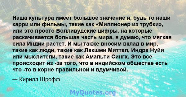 Наша культура имеет большое значение и, будь то наши карри или фильмы, такие как «Миллионер из трубки», или это просто Болливудские цифры, на которые раскачивается большая часть мира, я думаю, что мягкая сила Индии