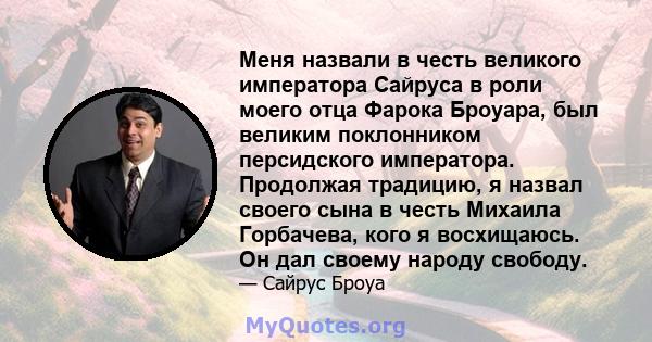 Меня назвали в честь великого императора Сайруса в роли моего отца Фарока Броуара, был великим поклонником персидского императора. Продолжая традицию, я назвал своего сына в честь Михаила Горбачева, кого я восхищаюсь.