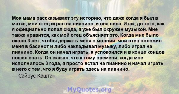 Моя мама рассказывает эту историю, что даже когда я был в матке, мой отец играл на пианино, и она пела. Итак, до того, как я официально попал сюда, я уже был окружен музыкой. Мне также нравится, как мой отец объясняет