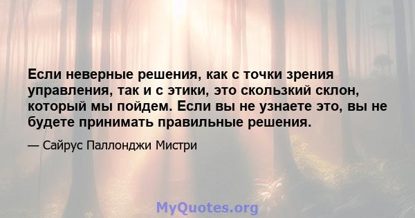 Если неверные решения, как с точки зрения управления, так и с этики, это скользкий склон, который мы пойдем. Если вы не узнаете это, вы не будете принимать правильные решения.