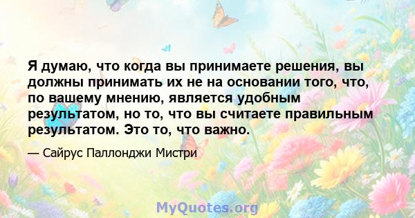 Я думаю, что когда вы принимаете решения, вы должны принимать их не на основании того, что, по вашему мнению, является удобным результатом, но то, что вы считаете правильным результатом. Это то, что важно.