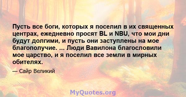 Пусть все боги, которых я поселил в их священных центрах, ежедневно просят BL и NBU, что мои дни будут долгими, и пусть они заступлены на мое благополучие. ... Люди Вавилона благословили мое царство, и я поселил все