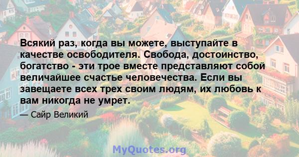 Всякий раз, когда вы можете, выступайте в качестве освободителя. Свобода, достоинство, богатство - эти трое вместе представляют собой величайшее счастье человечества. Если вы завещаете всех трех своим людям, их любовь к 