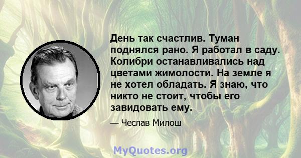 День так счастлив. Туман поднялся рано. Я работал в саду. Колибри останавливались над цветами жимолости. На земле я не хотел обладать. Я знаю, что никто не стоит, чтобы его завидовать ему.