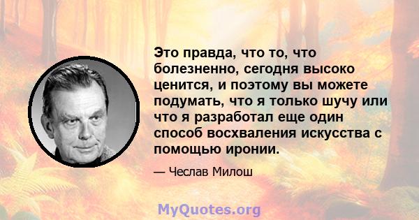 Это правда, что то, что болезненно, сегодня высоко ценится, и поэтому вы можете подумать, что я только шучу или что я разработал еще один способ восхваления искусства с помощью иронии.