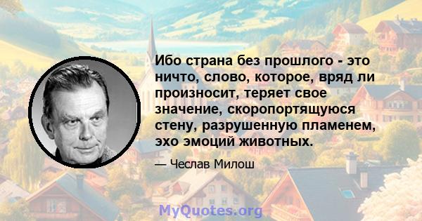 Ибо страна без прошлого - это ничто, слово, которое, вряд ли произносит, теряет свое значение, скоропортящуюся стену, разрушенную пламенем, эхо эмоций животных.