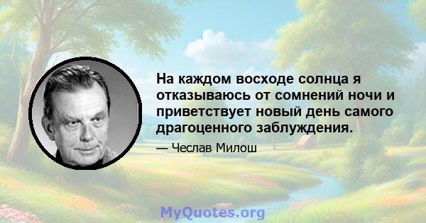 На каждом восходе солнца я отказываюсь от сомнений ночи и приветствует новый день самого драгоценного заблуждения.