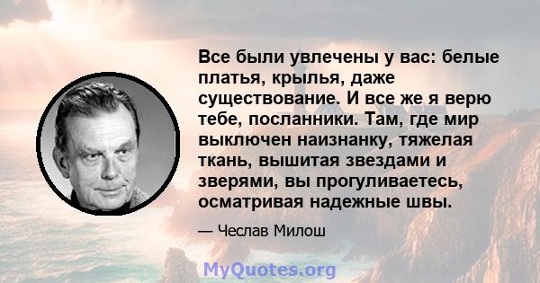 Все были увлечены у вас: белые платья, крылья, даже существование. И все же я верю тебе, посланники. Там, где мир выключен наизнанку, тяжелая ткань, вышитая звездами и зверями, вы прогуливаетесь, осматривая надежные швы.