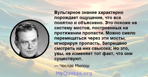 Вульгарное знание характерно порождает ощущение, что все понятно и объяснено. Это похоже на систему мостов, построенных на протяжении пропасти. Можно смело перемещаться через эти мосты, игнорируя пропасть. Запрещено