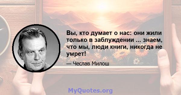 Вы, кто думает о нас: они жили только в заблуждении ... знаем, что мы, люди книги, никогда не умрет!