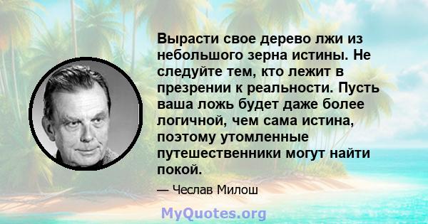 Вырасти свое дерево лжи из небольшого зерна истины. Не следуйте тем, кто лежит в презрении к реальности. Пусть ваша ложь будет даже более логичной, чем сама истина, поэтому утомленные путешественники могут найти покой.